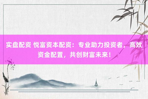 实盘配资 悦富资本配资：专业助力投资者，高效资金配置，共创财富未来！