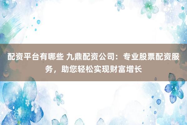 配资平台有哪些 九鼎配资公司：专业股票配资服务，助您轻松实现财富增长
