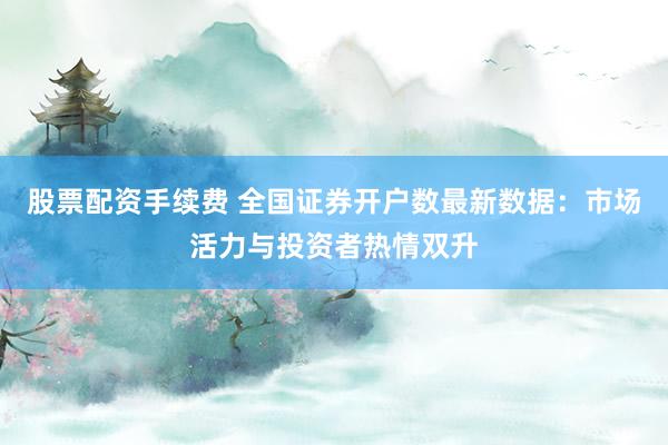 股票配资手续费 全国证券开户数最新数据：市场活力与投资者热情双升
