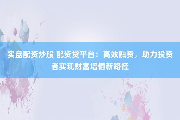 实盘配资炒股 配资贷平台：高效融资，助力投资者实现财富增值新路径