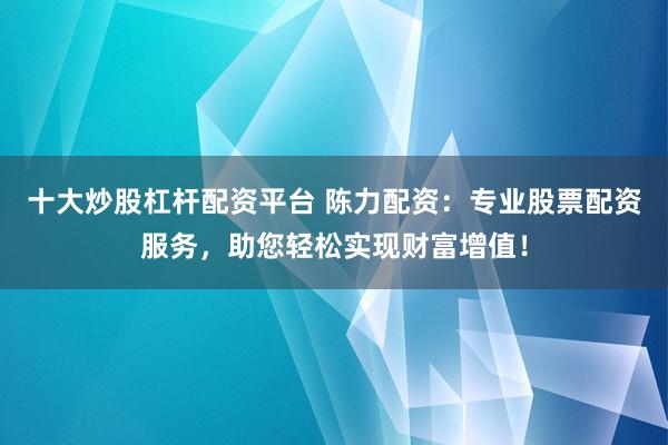 十大炒股杠杆配资平台 陈力配资：专业股票配资服务，助您轻松实现财富增值！
