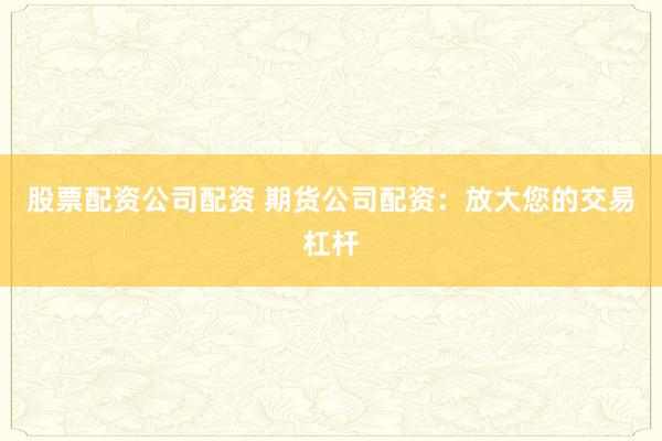 股票配资公司配资 期货公司配资：放大您的交易杠杆