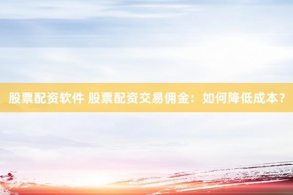 股票配资软件 股票配资交易佣金：如何降低成本？