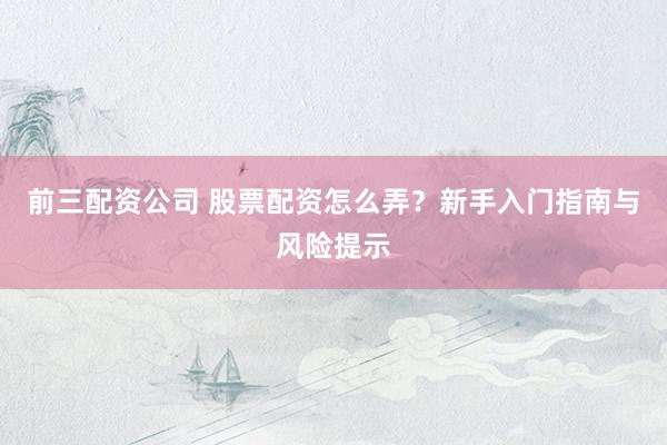 前三配资公司 股票配资怎么弄？新手入门指南与风险提示