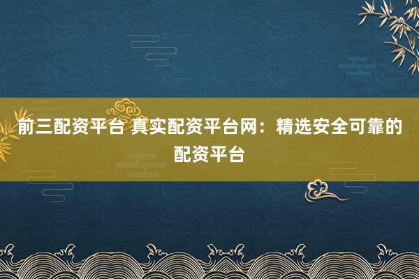 前三配资平台 真实配资平台网：精选安全可靠的配资平台