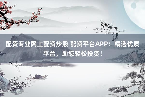 配资专业网上配资炒股 配资平台APP：精选优质平台，助您轻松投资！