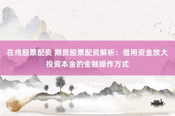 在线股票配资 期货股票配资解析：借用资金放大投资本金的金融操作方式