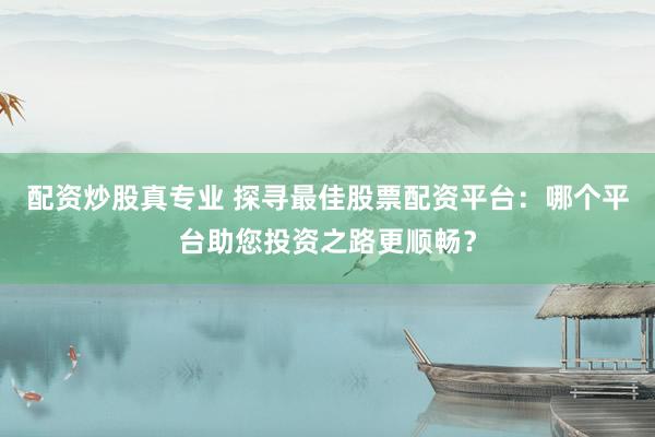 配资炒股真专业 探寻最佳股票配资平台：哪个平台助您投资之路更顺畅？