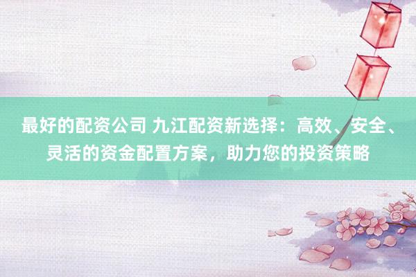 最好的配资公司 九江配资新选择：高效、安全、灵活的资金配置方案，助力您的投资策略