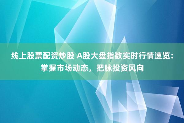 线上股票配资炒股 A股大盘指数实时行情速览：掌握市场动态，把脉投资风向