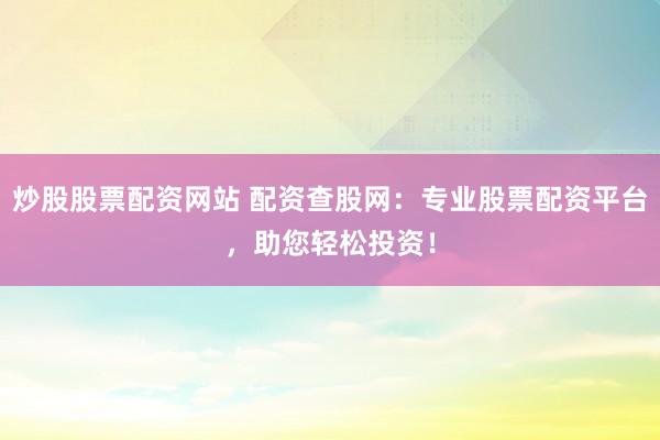 炒股股票配资网站 配资查股网：专业股票配资平台，助您轻松投资！