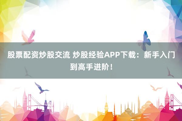 股票配资炒股交流 炒股经验APP下载：新手入门到高手进阶！