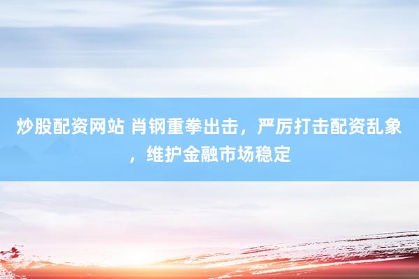 炒股配资网站 肖钢重拳出击，严厉打击配资乱象，维护金融市场稳定