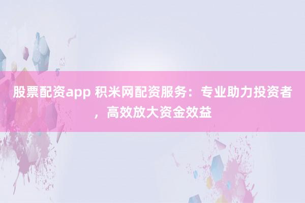 股票配资app 积米网配资服务：专业助力投资者，高效放大资金效益