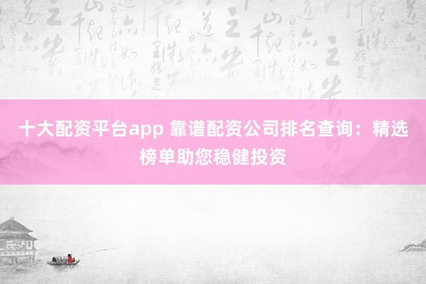 十大配资平台app 靠谱配资公司排名查询：精选榜单助您稳健投资