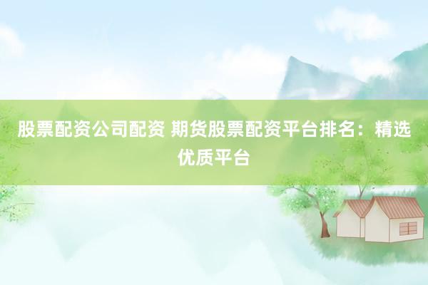 股票配资公司配资 期货股票配资平台排名：精选优质平台