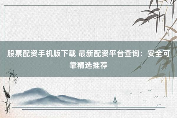 股票配资手机版下载 最新配资平台查询：安全可靠精选推荐