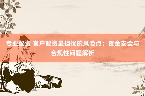 专业配资 客户配资最担忧的风险点：资金安全与合规性问题解析