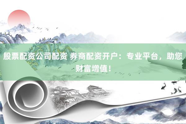 股票配资公司配资 券商配资开户：专业平台，助您财富增值！