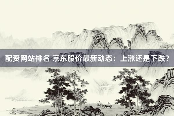 配资网站排名 京东股价最新动态：上涨还是下跌？