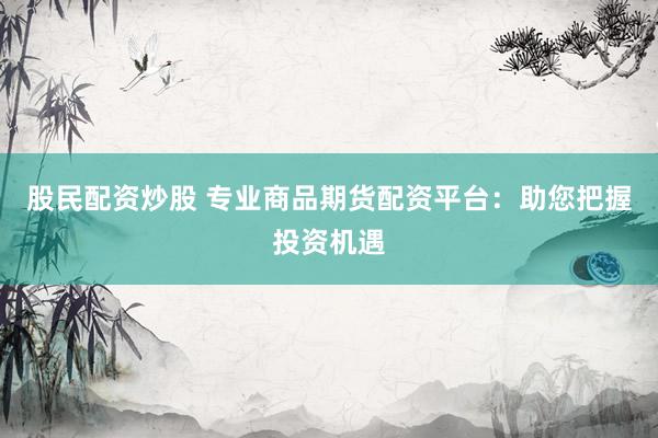 股民配资炒股 专业商品期货配资平台：助您把握投资机遇