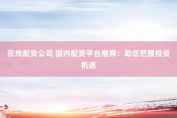 在线配资公司 国内配资平台推荐：助您把握投资机遇