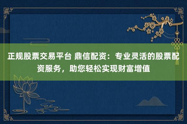 正规股票交易平台 鼎信配资：专业灵活的股票配资服务，助您轻松实现财富增值