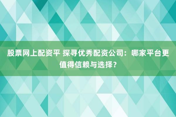 股票网上配资平 探寻优秀配资公司：哪家平台更值得信赖与选择？