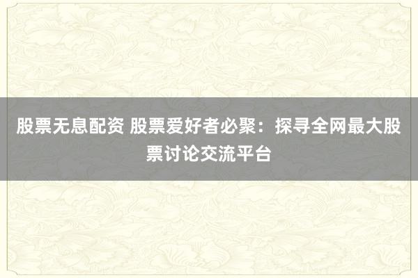 股票无息配资 股票爱好者必聚：探寻全网最大股票讨论交流平台