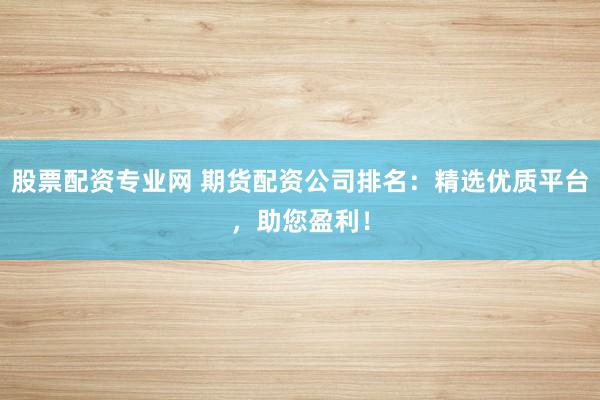 股票配资专业网 期货配资公司排名：精选优质平台，助您盈利！