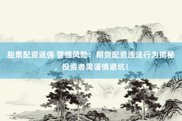 股票配资返佣 警惕风险：期货配资违法行为揭秘，投资者需谨慎避坑！