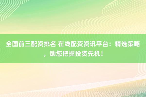 全国前三配资排名 在线配资资讯平台：精选策略，助您把握投资先机！