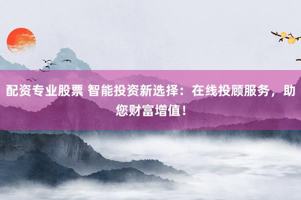 配资专业股票 智能投资新选择：在线投顾服务，助您财富增值！
