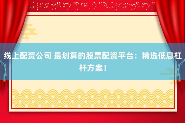线上配资公司 最划算的股票配资平台：精选低息杠杆方案！