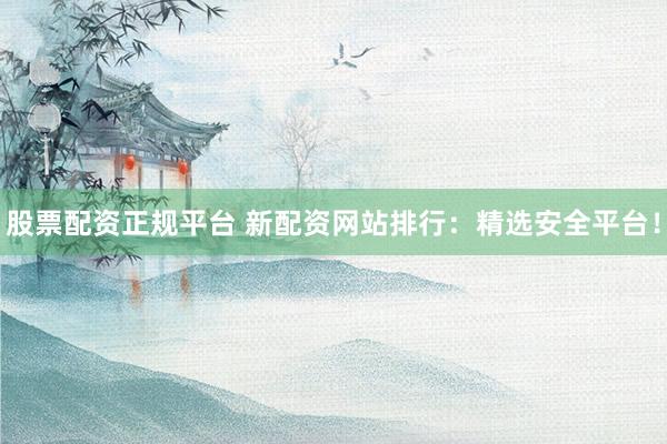 股票配资正规平台 新配资网站排行：精选安全平台！