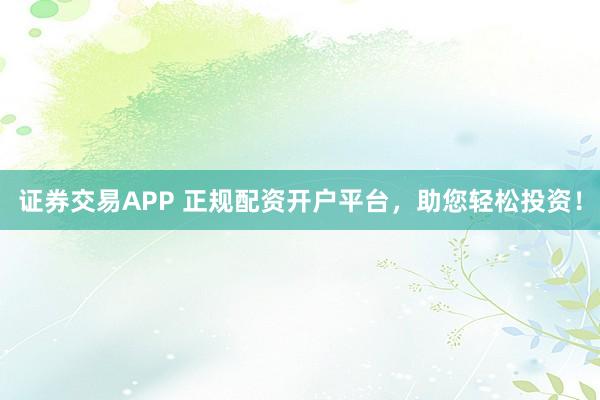 证券交易APP 正规配资开户平台，助您轻松投资！