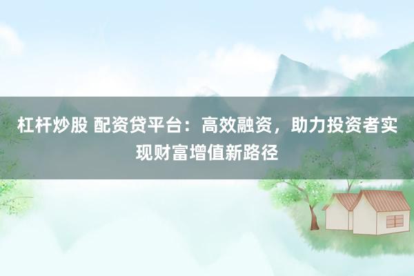 杠杆炒股 配资贷平台：高效融资，助力投资者实现财富增值新路径