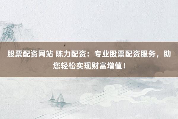股票配资网站 陈力配资：专业股票配资服务，助您轻松实现财富增值！