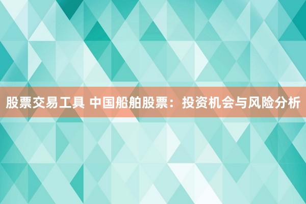 股票交易工具 中国船舶股票：投资机会与风险分析