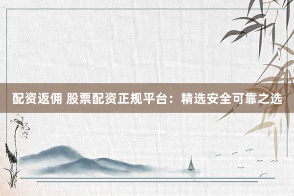 配资返佣 股票配资正规平台：精选安全可靠之选