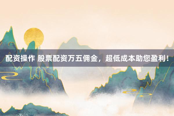 配资操作 股票配资万五佣金，超低成本助您盈利！