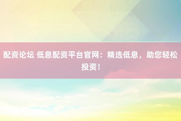 配资论坛 低息配资平台官网：精选低息，助您轻松投资！