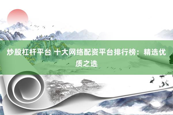 炒股杠杆平台 十大网络配资平台排行榜：精选优质之选