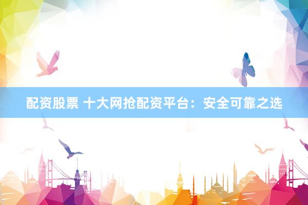 配资股票 十大网抢配资平台：安全可靠之选