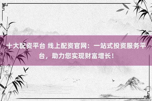 十大配资平台 线上配资官网：一站式投资服务平台，助力您实现财富增长！