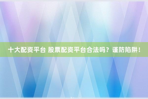 十大配资平台 股票配资平台合法吗？谨防陷阱！