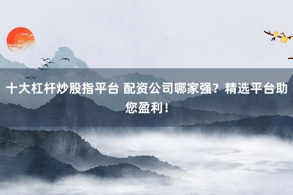 十大杠杆炒股指平台 配资公司哪家强？精选平台助您盈利！