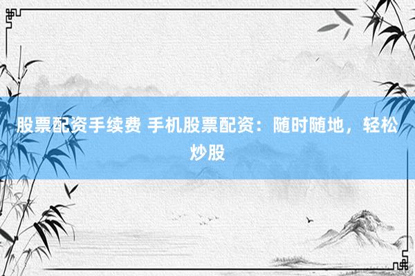 股票配资手续费 手机股票配资：随时随地，轻松炒股