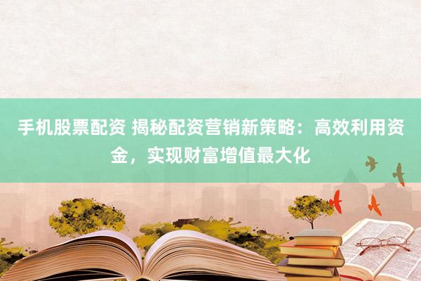 手机股票配资 揭秘配资营销新策略：高效利用资金，实现财富增值最大化
