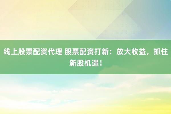 线上股票配资代理 股票配资打新：放大收益，抓住新股机遇！